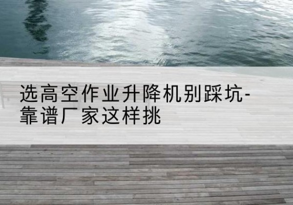 徐汇区剪叉式升降机厂家-选高空作业升降机别踩坑-靠谱厂家这样挑