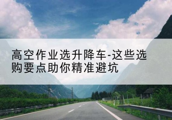 徐汇区升降车厂家-高空作业选升降车-这些选购要点助你*避坑