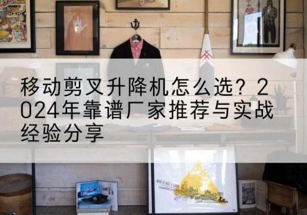 徐汇区升降平台厂家推荐-移动剪叉升降机怎么选？2024年靠谱厂家推荐与实战经验分享