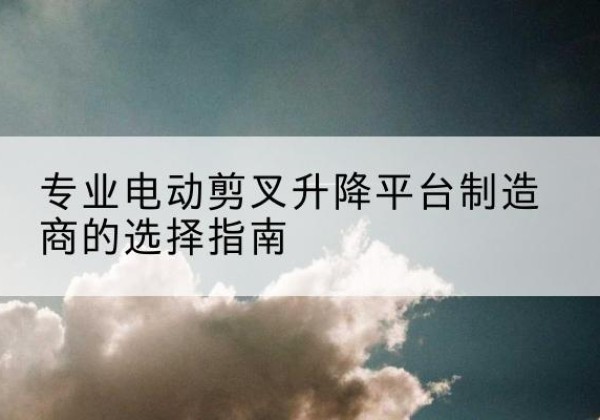 徐汇区电动剪叉升降平台厂家-专业电动剪叉升降平台制造商的选择指南